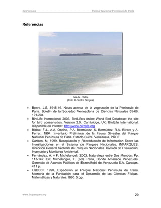 BioParques                                         Parque Nacional Península de Paria




Referencias




                                     Isla de Patos
                                (Foto © Pedro Borges)

      Beard, J.S. 1945-46. Notas acerca de la vegetación de la Península de
       Paria. Boletín de la Sociedad Venezolana de Ciencias Naturales 65-66:
       191-204.
      BirdLife International 2003. BirdLife's online World Bird Database: the site
       for bird conservation. Version 2.0. Cambridge, UK: BirdLife International.
       Disponible en Internet: http://www.birdlife.org
      Bisbal, F.J., A.A. Ospino, P.A. Bermúdez, S. Bermúdez, R.A. Rivero y A.
       Ferrer. 1994. Inventario Preliminar de la Fauna Silvestre del Parque
       Nacional Península de Paria, Estado Sucre, Venezuela. PROF
      Carlsen, M. 1999. Recopilación y Reproducción de Información Sobre las
       Investigaciones en el Sistema de Parques Nacionales. INPARQUES.
       Dirección General Sectorial de Parques Nacionales. División de Evaluación,
       Inventario y Monitoreo Ambiental.
      Fernández, A. y F. Michelangeli. 2003. Naturaleza entre Dos Mundos. Pp.
       113-142, En: Michelangeli, F. (ed). Paria, Donde Amanece Venezuela.
       Gerencia de Asuntos Públicos de ExxonMobil de Venezuela S.A. Caracas.
       411 p.
      FUDECI. 1990. Expedición al Parque Nacional Península de Paria.
       Memoria de la Fundación para el Desarrollo de las Ciencias Físicas,
       Matemáticas y Naturales.1990: 5 pp.




www.bioparques.org                                                                      29
 