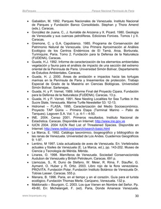 BioParques                                      Parque Nacional Península de Paria


      Gabaldon, M. 1992. Parques Nacionales de Venezuela. Instituto Nacional
       de Parques y Fundación Banco Consolidado. Stephan y Thora Amend
       (eds.). Caracas.
      González de Juana, C., J. Iturralde de Arozena y X. Picard. 1980. Geología
       de Venezuela y sus cuencas petrolíferas. Ediciones Fonives. Tomos I y II.
       Caracas.
      Gremone, C. y G.A. Capobianco. 1985. Programa de Conservación del
       Patrimonio Natural de Venezuela. Una Primera Aproximación al Análisis
       Ecológico de los Centros Endémicos de El Tamá, Aroa, Borburata,
       Turimiquire, Paria. Tomo 2. Fundación para la Defensa de la Naturaleza
       (FUDENA). Caracas.
      Guada, H.J. 1992. Informe de caracterización de los elementos ambientales
       vegetación y fauna para el análisis de impacto de una sección del extremo
       oriental de la Península de Paria. Universidad Simón Bolívar, Departamento
       de Estudios Ambientales. Caracas.
      Guada, H. J. 2000. Áreas de anidación e impactos hacia las tortugas
       marinas en la Península de Paria y lineamientos de protección. Trabajo
       Especial de Grado de la Maestría en Ciencias Biológicas. Universidad
       Simón Bolívar. Sartenejas.
      Guada, H. y P. Vernet. 1989. Informe Final del Proyecto Cipara. Fundación
       para la Defensa de la Naturaleza (FUDENA). Caracas. 13 p.
      Guada, H. y P. Vernet. 1991. New Nesting Localities for Sea Turtles in the
       Sucre State, Venezuela. Marine Turtle Newsletter 53: 12-13.
      Hidromet – FLASA. 1995. Caracterización del Medio Socioeconómico.
       Proyecto TAP Güiria – Primera Etapa (Terminal Marino – Patio de
       Tanques). Lagoven S.A. Vol. 1, p. 4-1 – 4-50.
      INE. 2004. Censo 2001. Primeros resultados. Instituto Nacional de
       Estadística. Caracas. Disponible en Internet: http://www.ine.gov.ve
      IUCN 2004. 2004 IUCN Red List of Threatened Species. Disponible en
       Internet: http://www.redlist.org/search/search-basic.html
      La Marca, E. 1992. Catálogo taxonómico, biogeográfico y bibliográfico de
       las ranas de Venezuela. Universidad de Los Andes. Cuadernos Geográficos
       9: 1-97.
      Lentino, M 1997. Lista actualizada de aves de Venezuela. En: Vertebrados
       actuales y fósiles de Venezuela (E. La Marca, ed.), pp. 143-202. Museo de
       Ciencia y Tecnología de Mérida. Mérida.
      Linares, O. 1998. Mamíferos de Venezuela. Sociedad Conservacionista
       Audubon de Venezuela y British Petroleum. Caracas. 691 p.
      Llamozas, S., R. Duno de Stefano, W. Meier, R. Riina, F. Stauffer, G.
       Aymard, O. Huber y R. Ortiz. 2003. Libro rojo de la flora venezolana.
       PROVITA. Fundación Polar. Fundación Instituto Botánico de Venezuela Dr.
       Tobías Lasser. Caracas. 555 p.
      Manara, B. 1996. Paria, en el tiempo y en el corazón. Guía para el turista
       ecológico. Fundación Thomas Merle. Carúpano, Venezuela. 132 p.
      Maldonado – Bourgoin, C. 2003. Los que Vienen en Nombre del Señor. Pp.
       49-80, En: Michelangeli, F. (ed). Paria, Donde Amanece Venezuela.

www.bioparques.org                                                                   30
 
