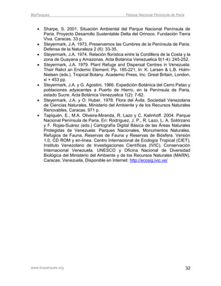 BioParques                                         Parque Nacional Península de Paria


      Sharpe, S. 2001. Situación Ambiental del Parque Nacional Península de
       Paria. Proyecto Desarrollo Sustentable Delta del Orinoco. Fundación Tierra
       Viva. Caracas. 33 p.
      Steyermark, J.A. 1973. Preservemos las Cumbres de la Península de Paria.
       Defensa de la Naturaleza 2 (6): 33-35.
      Steyermark, J.A. 1974. Relación florística entre la Cordillera de la Costa y la
       zona de Guayana y Amazonas. Acta Botánica Venezuelica 9(1-4): 245-252.
      Steyermark, J.A. 1979. Plant Refuge and Dispersal Centres in Venezuela:
       Their Relict an Endemic Element. Pp. 185-221, In: K. Larsen & L.B. Holm-
       Nielsen (eds.). Tropical Botany. Academic Press, Inc. Great Britain, London.
       xi + 453 pp.
      Steyermark, J.A. y G. Agostini. 1966. Expedición Botánica del Cerro Patao y
       poblaciones adyacentes a Puerto de Hierro, en la Península de Paria,
       estado Sucre. Acta Botánica Venezuelica 1(2): 7-82.
      Steyermark, J.A. y O. Huber. 1978. Flora del Ávila. Sociedad Venezolana
       de Ciencias Naturales. Ministerio del Ambiente y de los Recursos Naturales
       Renovables. Caracas. 971 p.
      Tapiquén, E., M.A. Oliveira-Miranda, R. Lazo y C. Kalinhoff. 2004. Parque
       Nacional Península de Paria. En: Rodríguez, J. P., R. Lazo, L. A. Solórzano
       y F. Rojas-Suárez (eds.) Cartografía Digital Básica de las Áreas Naturales
       Protegidas de Venezuela: Parques Nacionales, Monumentos Naturales,
       Refugios de Fauna, Reservas de Fauna y Reservas de Biósfera. Versión
       1.0, CD ROM y en-línea. Centro Internacional de Ecología Tropical (CIET),
       Instituto Venezolano de Investigaciones Científicas (IVIC), Conservación
       Internacional Venezuela, UNESCO y Oficina Nacional de Diversidad
       Biológica del Ministerio del Ambiente y de los Recursos Naturales (MARN).
       Caracas, Venezuela. Disponible en Internet: http://ecosig.ivic.ve/




www.bioparques.org                                                                      32
 