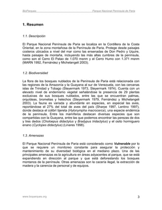 BioParques                                      Parque Nacional Península de Paria




1. Resumen


1.1. Descripción

El Parque Nacional Península de Paria se localiza en la Cordillera de la Costa
Oriental, en la zona montañosa de la Península de Paria. Protege desde paisajes
costeros ubicados a nivel del mar como las ensenadas de Don Pedro y Uquire,
hasta paisajes de montaña, incluyendo las más altas cumbres de la península,
como son el Cerro El Patao de 1.070 msnm y el Cerro Humo con 1.371 msnm
(MARN 1992, Fernández y Michelangeli 2003).


1.2. Biodiversidad

La flora de los bosques nublados de la Península de Paria está relacionada con
las regiones de la Amazonía y la Guayana al sur de Venezuela, con las cercanas
islas de Trinidad y Tobago (Steyermark 1973, Steyermark 1974). Cuenta con un
elevado nivel de endemismo vegetal señalándose la presencia de 29 plantas
exclusivas de sus bosques nublados, entre las que se encuentran palmas,
orquídeas, bromelias y helechos (Steyermark 1979, Fernández y Michelangeli
2003). La fauna es variada y abundante en especies, en especial las aves,
reportándose el 27% del total de aves del país (Sharpe 1997, Lentino 1997),
donde destaca el colibrí tijereta (Hylonympha macrocerca), una especie endémica
de la península. Entre los mamíferos destacan diversas especies que son
compartidas con la Guayana, entre las que podemos encontrar las perezas de dos
y tres dedos (Choloepus didactylus y Bradypus tridactylus) y el osito hormiguero
enano (Cyclopes didactylus) (Linares 1998).


1.3. Amenazas

El Parque Nacional Península de Paria está considerado como Vulnerable por lo
que se requiere un monitoreo constante para asegurar la protección y
mantenimiento de su diversidad biológica en el mediano plazo. Una de las
principales amenazas es la agricultura en áreas adyacentes al parque, que se está
expandiendo en dirección al parque y que está deforestando los bosques
montanos de la península. Otras amenazas son la cacería ilegal, la extracción de
madera y la carencia de personal y de equipos.




www.bioparques.org                                                                   3
 