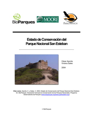 Estado de Conservación del
                 Parque Nacional San Esteban



                                                                     César Aponte
                                                                     Viviana Salas

                                                                     2004




Citar como: Aponte, C. y Salas, V. 2004. Estado de Conservación del Parque Nacional San Esteban.
    En: BioParques: Asociación Civil para la Conservación de los Parques Nacionales. Programa
              Observadores de Parques (www.bioparques.org/www.parkswatch.org)




                                          BioParques
 