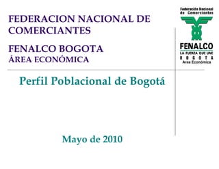 FEDERACION NACIONAL DE
COMERCIANTES
FENALCO BOGOTA
ÁREA ECONÓMICA                  Área Económica




 Perfil Poblacional de Bogotá




         Mayo de 2010
 