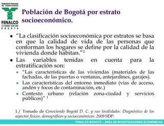 Población de Bogotá por estrato
   socioeconómico.

“La clasificación socioeconómica por estratos se basa
en que la calidad de vida de las personas que
conforman los hogares se define por la calidad de la
vivienda donde habitan.”1
Las variables tenidas en cuenta para la
estratificación son:
   “Las características de las viviendas (materiales de las
   fachadas, de las puertas o ventanas, antejardines, garajes).
   Las características del entorno inmediato (vías de acceso,
   andén y focos de contaminación, etc.)
   Contexto urbano (relación zona-ciudad y servicios
   públicos)” 1

1./ Tomado de Conociendo Bogotá D. C. y sus localidades: Diagnóstico de los
aspectos físicos, demográficos y socioeconómicos. 2009 SDP.
                                FENALCO BOGOTÁ – ÁREA DE INVESTIGACIONES ECONÓMICAS
 