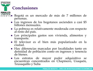 Conclusiones
Bogotá es un mercado de más de 7 millones de
personas.
Los ingresos de los bogotanos ascienden a casi $5
billones mensuales.
La pobreza es relativamente moderada con respecto
al resto del país.
Los principales gastos son vivienda, alimentos y
transporte.
El televisor es el bien más popularizado en la
ciudad.
Hay diferencias marcadas por localidades tanto en
densidad de población como en ingresos y tenencia
de bienes.
Los estratos de mayor poder adquisitivo se
encuentran concentrados en Chapinero, Usaquén,
Teusaquillo y Suba
                   FENALCO BOGOTÁ – ÁREA DE INVESTIGACIONES ECONÓMICAS
 