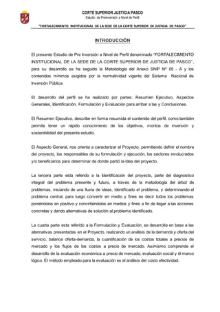 CORTE SUPERIOR JUSTICIA PASCO
Estudio de Preinversión a Nivel de Perfil
“FORTALECIMIENTO INSTITUCIONAL DE LA SEDE DE LA CORTE SUPERIOR DE JUSTICIA DE PASCO”
INTRODUCCIÓN
El presente Estudio de Pre Inversión a Nivel de Perfil denominado “FORTALECIMIENTO
INSTITUCIONAL DE LA SEDE DE LA CORTE SUPERIOR DE JUSTICIA DE PASCO”,
para su desarrollo se ha seguido la Metodología del Anexo SNIP Nº 05 - A y los
contenidos mínimos exigidos por la normatividad vigente del Sistema Nacional de
Inversión Pública.
El desarrollo del perfil se ha realizado por partes: Resumen Ejecutivo, Aspectos
Generales, Identificación, Formulación y Evaluación para arribar a las y Conclusiones.
El Resumen Ejecutivo, describe en forma resumida el contenido del perfil, como también
permite tener un rápido conocimiento de los objetivos, montos de inversión y
sostenibilidad del presente estudio.
El Aspecto General, nos orienta a caracterizar el Proyecto, permitiendo definir el nombre
del proyecto, los responsables de su formulación y ejecución, los sectores involucrados
y/o beneficiarios para determinar de donde partió la idea del proyecto.
La tercera parte esta referido a la Identificación del proyecto, parte del diagnostico
integral del problema presente y futuro, a través de la metodología del árbol de
problemas, iniciando de una lluvia de ideas, identificado el problema, y determinando el
problema central, para luego convertir en medio y fines es decir todos los problemas
poniéndolos en positivo y convirtiéndolos en medios y fines a fin de llegar a las acciones
concretas y dando alternativas de solución al problema identificado.
La cuarta parte esta referido a la Formulación y Evaluación, se desarrolla en base a las
alternativas presentadas en el Proyecto, realizando un análisis de la demanda y oferta del
servicio, balance oferta-demanda, la cuantificación de los costos totales a precios de
mercado y los flujos de los costos a precio de mercado. Asimismo comprende el
desarrollo de la evaluación económica a precio de mercado, evaluación social y él marco
lógico. El método empleado para la evaluación es el análisis del costo efectividad.
 