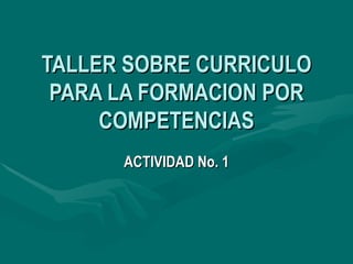 TALLER SOBRE CURRICULO PARA LA FORMACION POR COMPETENCIAS ACTIVIDAD No. 1 