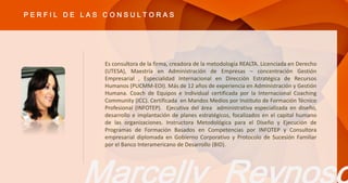 Es consultora de la firma, creadora de la metodología REALTA. Licenciada en Derecho
(UTESA), Maestría en Administración de Empresas – concentración Gestión
Empresarial , Especialidad Internacional en Dirección Estratégica de Recursos
Humanos (PUCMM-EOI). Más de 12 años de experiencia en Administración y Gestión
Humana. Coach de Equipos e Individual certificada por la Internacional Coaching
Community (ICC). Certificada en Mandos Medios por Instituto de Formación Técnico
Profesional (INFOTEP). Ejecutiva del área administrativa especializada en diseño,
desarrollo e implantación de planes estratégicos, focalizados en el capital humano
de las organizaciones. Instructora Metodológica para el Diseño y Ejecución de
Programas de Formación Basados en Competencias por INFOTEP y Consultora
empresarial diplomada en Gobierno Corporativo y Protocolo de Sucesión Familiar
por el Banco Interamericano de Desarrollo (BID).
P E R F I L D E L A S C O N S U L T O R A S
 