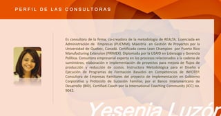 Es consultora de la firma, co-creadora de la metodología de REALTA. Licenciada en
Administración de Empresas (PUCMM). Maestría en Gestión de Proyectos por la
Universidad de Quebec, Canadá. Certificada como Lean Champion por Puerto Rico
Manufacturing Extension (PRIMEX). Diplomada por la USAID en Liderazgo y Gerencia
Política. Consultora empresarial experta en los procesos relacionados a la cadena de
suministros, elaboración e implementación de proyectos para mejora de flujos de
producción y reducción de costos. Instructora Metodológica para el Diseño y
Ejecución de Programas de Formación Basados en Competencias de INFOTEP.
Consultora de Empresas Familiares del proyecto de Implementación en Gobierno
Corporativo y Protocolo de Sucesión Familiar, por el Banco Interamericano de
Desarrollo (BID). Certified-Coach por la International Coaching Community (ICC) no.
9042.
P E R F I L D E L A S C O N S U L T O R A S
 