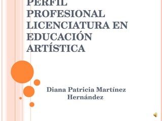 PERFIL PROFESIONAL LICENCIATURA EN EDUCACIÓN ARTÍSTICA Diana Patricia Martínez Hernández  