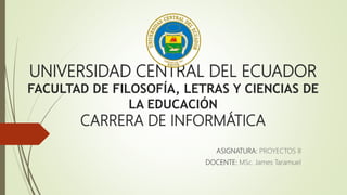 UNIVERSIDAD CENTRAL DEL ECUADOR
FACULTAD DE FILOSOFÍA, LETRAS Y CIENCIAS DE
LA EDUCACIÓN
CARRERA DE INFORMÁTICA
ASIGNATURA: PROYECTOS II
DOCENTE: MSc. James Taramuel
 