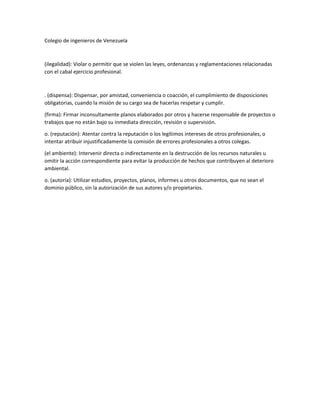 Colegio de ingenieros de Venezuela

(ilegalidad): Violar o permitir que se violen las leyes, ordenanzas y reglamentaciones relacionadas
con el cabal ejercicio profesional.

. (dispensa): Dispensar, por amistad, conveniencia o coacción, el cumplimiento de disposiciones
obligatorias, cuando la misión de su cargo sea de hacerlas respetar y cumplir.
(firma): Firmar inconsultamente planos elaborados por otros y hacerse responsable de proyectos o
trabajos que no están bajo su inmediata dirección, revisión o supervisión.
o. (reputación): Atentar contra la reputación o los legítimos intereses de otros profesionales, o
intentar atribuir injustificadamente la comisión de errores profesionales a otros colegas.
(el ambiente): Intervenir directa o indirectamente en la destrucción de los recursos naturales u
omitir la acción correspondiente para evitar la producción de hechos que contribuyen al deterioro
ambiental.
o. (autoría): Utilizar estudios, proyectos, planos, informes u otros documentos, que no sean el
dominio público, sin la autorización de sus autores y/o propietarios.

 