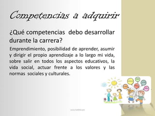 Competencias a adquirir¿Qué competencias  debo desarrollar durante la carrera?Emprendimiento, posibilidad de aprender, asumir y dirigir el propio aprendizaje a lo largo mi vida, sobre salir en todos los aspectos educativos, la vida social, actuar frente a los valores y las normas  sociales y culturales.