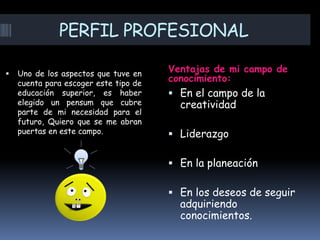 PERFIL PROFESIONAL
Ventajas de mi campo de
conocimiento:
 Uno de los aspectos que tuve en
cuenta para escoger este tipo de
educación superior, es haber
elegido un pensum que cubre
parte de mi necesidad para el
futuro, Quiero que se me abran
puertas en este campo.
 En el campo de la
creatividad
 Liderazgo
 En la planeación
 En los deseos de seguir
adquiriendo
conocimientos.
 