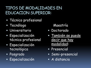 TIPOS DE MODALIDADES EN
EDUCACION SUPERIOR:
 Técnico profesional
 Tecnólogo
 Universitario
 Especialización
técnica profesional
 Especialización
tecnológica
 Posgrado
 Especialización
Maestría
 Doctorado
 También se puede
decir que hay
modalidad:
 Presencial
 Semi-presencial
 A distancia
 