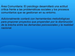 Área Comunitaria: El psicólogo desarrollará una actitud
crítica frente a las problemáticas sociales y los procesos
comunitarios que se gestionan en su entorno.
Adicionalmente contará con herramientas metodológicas
para proponer proyectos que propendan por la disminución
de la brecha entre las demandas psicosociales y la realidad
nacional.
 