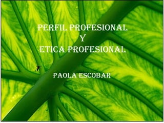 PERFIL PROFESIONAL
Y
ETICA PROFESIONAL
PAOLA ESCOBAR
 