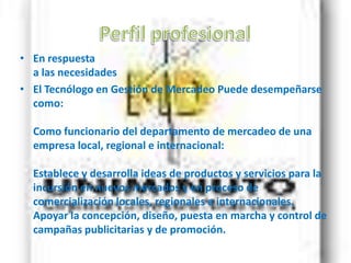 PerfilprofesionalEn respuesta a las necesidadesEl Tecnólogo en Gestión de Mercadeo Puede desempeñarse como: Como funcionario del departamento de mercadeo de una empresa local, regional e internacional: Establece y desarrolla ideas de productos y servicios para la incursión en nuevos mercados y en proceso de comercialización locales, regionales e internacionales. Apoyar la concepción, diseño, puesta en marcha y control de campañas publicitarias y de promoción.
