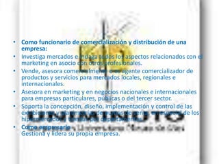 Como funcionario de comercialización y distribución de una empresa:Investiga mercados e indaga todos los aspectos relacionados con el marketing en asocio con otros profesionales.Vende, asesora comercialmente o es agente comercializador de productos y servicios para mercados locales, regionales e internacionales.Asesora en marketing y en negocios nacionales e internacionales para empresas particulares, públicas o del tercer sector.Soporta la concepción, diseño, implementación y control de las exhibiciones y planimetrías de puntos de venta, en especial de los hipermercados y tiendas por departamentos.Como empresario Gestiona y lidera su propia empresa.