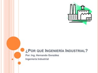 ¿Por qué Ingeniería Industrial? Por: Ing. Hernando González Ingeniería Industrial 