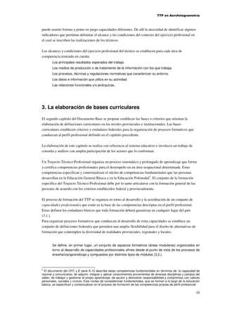 TTP en Aerofotogrametría

puede asumir formas y poner en juego capacidades diferentes. De allí la necesidad de identificar algunos
indicadores que permitan delimitar el alcance y las condiciones del contexto del ejercicio profesional en
el cual se inscriben las realizaciones de los técnicos.
Los alcances y condiciones del ejercicio profesional del técnico se establecen para cada área de
competencia teniendo en cuenta:
Los principales resultados esperados del trabajo.
Los medios de producción o de tratamiento de la información con los que trabaja.
Los procesos, técnicas y regulaciones normativas que caracterizan su entorno.
Los datos e información que utiliza en su actividad.
Las relaciones funcionales y/o jerárquicas.

3. La elaboración de bases curriculares
El segundo capítulo del Documento Base se propone establecer las bases o criterios que orientan la
elaboración de definiciones curriculares en los niveles provinciales e institucionales. Las bases
curriculares establecen criterios y estándares federales para la organización de procesos formativos que
conduzcan al perfil profesional definido en el capítulo precedente.
La elaboración de este capítulo se realiza con referencia al sistema educativo e involucra un trabajo de
consulta y análisis con amplia participación de los actores que lo conforman.
Un Trayecto Técnico Profesional organiza un proceso sistemático y prolongado de aprendizaje que forma
y certifica competencias profesionales para el desempeño en un área ocupacional determinada. Estas
competencias especifican y contextualizan el núcleo de competencias fundamentales que las personas
desarrollan en la Educación General Básica y en la Educación Polimodal5. El conjunto de la formación
específica del Trayecto Técnico Profesional debe por lo tanto articularse con la formación general de las
personas de acuerdo con los criterios establecidos federal y provincialmente.
El proceso de formación del TTP se organiza en torno al desarrollo y la acreditación de un conjunto de
capacidades profesionales que están en la base de las competencias descriptas en el perfil profesional.
Estas definen los estándares básicos que toda formación deberá garantizar en cualquier lugar del país
(3.1.).
Para organizar procesos formativos que conduzcan al desarrollo de estas capacidades se establece un
conjunto de definiciones federales que permiten una amplia flexibilidad para el diseño de alternativas de
formación que contemplen la diversidad de realidades provinciales, regionales y locales.

Se define, en primer lugar, un conjunto de espacios formativos (áreas modulares) organizados en
torno al desarrollo de capacidades profesionales afines desde el punto de vista de los procesos de
enseñanza/aprendizaje y compuestos por distintos tipos de módulos (3.2.).

5
El documento del CFC y E serie A-10 describe estas competencias fundamentales en términos de: la capacidad de
razonar y comunicarse; de adquirir, integrar y aplicar conocimientos provenientes de diversas disciplinas y campos del
saber; de trabajar y gestionar el propio aprendizaje; de asumir y demostrar responsabilidad y compromiso con valores
personales, sociales y cívicos. Este núcleo de competencias fundamentales, que se forman a lo largo de la educación
básica, se especifican y contextualizan en el proceso de formación de las competencias propias de perfil profesional.

10

 