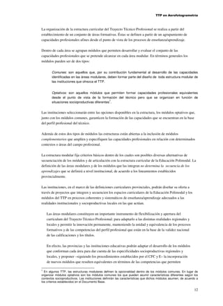 TTP en Aerofotogrametría

La organización de la estructura curricular del Trayecto Técnico Profesional se realiza a partir del
establecimiento de un conjunto de áreas formativas. Éstas se definen a partir de un agrupamiento de
capacidades profesionales afines desde el punto de vista de los procesos de enseñanza/aprendizaje.
Dentro de cada área se agrupan módulos que permiten desarrollar y evaluar el conjunto de las
capacidades profesionales que se pretende alcanzar en cada área modular. En términos generales los
módulos pueden ser de dos tipos:
Comunes: son aquellos que, por su contribución fundamental al desarrollo de las capacidades
identificadas en las áreas modulares, deben formar parte del diseño de toda estructura modular de
las instituciones que ofrezca el TTP.
Optativos: son aquellos módulos que permiten formar capacidades profesionales equivalentes
desde el punto de vista de la formación del técnico pero que se organizan en función de
7
situaciones socioproductivas diferentes .

Las instituciones seleccionarán entre las opciones disponibles en la estructura, los módulos optativos que,
junto con los módulos comunes, garanticen la formación de las capacidades que se encuentran en la base
del perfil profesional del técnico.
Además de estos dos tipos de módulos las estructuras están abiertas a la inclusión de módulos
complementarios que amplíen y especifiquen las capacidades profesionales en relación con determinados
contextos o áreas del campo profesional.
La estructura modular fija criterios básicos dentro de los cuales son posibles diversas alternativas de
secuenciación de los módulos y de articulación con la estructura curricular de la Educación Polimodal. La
definición de las áreas modulares y de los módulos que las integran no determina la secuencia de los
aprendizajes que se definirá a nivel institucional, de acuerdo a los lineamientos establecidos
provincialmente.
Las instituciones, en el marco de las definiciones curriculares provinciales, podrán diseñar su oferta a
través de proyectos que integren y secuencien los espacios curriculares de la Educación Polimodal y los
módulos del TTP en procesos coherentes y sistemáticos de enseñanza/aprendizaje adecuados a las
realidades institucionales y socioproductivas locales en las que actúan.
Las áreas modulares constituyen un importante instrumento de flexibilización y apertura del
curriculum del Trayecto Técnico Profesional: para adaptarlo a las distintas realidades regionales y
locales y permitir la innovación permanente, manteniendo la unidad y equivalencia de los procesos
formativos y de las competencias del perfil profesional que están en la base de la validez nacional
de las calificaciones y los títulos.
En efecto, las provincias y las instituciones educativas podrán adaptar el desarrollo de los módulos
que conforman cada área para dar cuenta de las especificidades socioproductivas regionales y
locales, y proponer –siguiendo los procedimientos establecidos por el CFC y E– la incorporación
de nuevos módulos que resulten equivalentes en términos de las competencias que permiten
7

En algunos TTP, las estructuras modulares definen la opcionalidad dentro de los módulos comunes. En lugar de
organizar módulos optativos son los módulos comunes los que pueden asumir características diferentes según los
contextos socioproductivos. Las instituciones definirán las características que dichos módulos asumen, de acuerdo a
los criterios establecidos en el Documento Base.

12

 