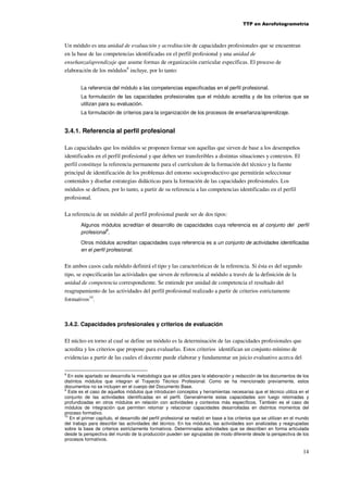 TTP en Aerofotogrametría

Un módulo es una unidad de evaluación y acreditación de capacidades profesionales que se encuentran
en la base de las competencias identificadas en el perfil profesional y una unidad de
enseñanza/aprendizaje que asume formas de organización curricular específicas. El proceso de
elaboración de los módulos8 incluye, por lo tanto:
La referencia del módulo a las competencias especificadas en el perfil profesional.
La formulación de las capacidades profesionales que el módulo acredita y de los criterios que se
utilizan para su evaluación.
La formulación de criterios para la organización de los procesos de enseñanza/aprendizaje.

3.4.1. Referencia al perfil profesional
Las capacidades que los módulos se proponen formar son aquellas que sirven de base a los desempeños
identificados en el perfil profesional y que deben ser transferibles a distintas situaciones y contextos. El
perfil constituye la referencia permanente para el currículum de la formación del técnico y la fuente
principal de identificación de los problemas del entorno socioproductivo que permitirán seleccionar
contenidos y diseñar estrategias didácticas para la formación de las capacidades profesionales. Los
módulos se definen, por lo tanto, a partir de su referencia a las competencias identificadas en el perfil
profesional.
La referencia de un módulo al perfil profesional puede ser de dos tipos:
Algunos módulos acreditan el desarrollo de capacidades cuya referencia es al conjunto del perfil
9
profesional .
Otros módulos acreditan capacidades cuya referencia es a un conjunto de actividades identificadas
en el perfil profesional.

En ambos casos cada módulo definirá el tipo y las características de la referencia. Si ésta es del segundo
tipo, se especificarán las actividades que sirven de referencia al módulo a través de la definición de la
unidad de competencia correspondiente. Se entiende por unidad de competencia el resultado del
reagrupamiento de las actividades del perfil profesional realizado a partir de criterios estrictamente
formativos10.

3.4.2. Capacidades profesionales y criterios de evaluación
El núcleo en torno al cual se define un módulo es la determinación de las capacidades profesionales que
acredita y los criterios que propone para evaluarlas. Estos criterios identifican un conjunto mínimo de
evidencias a partir de las cuales el docente puede elaborar y fundamentar un juicio evaluativo acerca del
8

En este apartado se desarrolla la metodología que se utiliza para la elaboración y redacción de los documentos de los
distintos módulos que integran el Trayecto Técnico Profesional. Como se ha mencionado previamente, estos
documentos no se incluyen en el cuerpo del Documento Base.
9
Este es el caso de aquellos módulos que introducen conceptos y herramientas necesarias que el técnico utiliza en el
conjunto de las actividades identificadas en el perfil. Generalmente estas capacidades son luego retomadas y
profundizadas en otros módulos en relación con actividades y contextos más específicos. También es el caso de
módulos de integración que permiten retomar y relacionar capacidades desarrolladas en distintos momentos del
proceso formativo.
10
En el primer capítulo, el desarrollo del perfil profesional se realizó en base a los criterios que se utilizan en el mundo
del trabajo para describir las actividades del técnico. En los módulos, las actividades son analizadas y reagrupadas
sobre la base de criterios estrictamente formativos. Determinadas actividades que se describen en forma articulada
desde la perspectiva del mundo de la producción pueden ser agrupadas de modo diferente desde la perspectiva de los
procesos formativos.

14

 