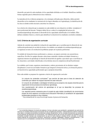 TTP en Aerofotogrametría

desarrollo, por parte de cada estudiante, de las capacidades definidas en el módulo. Identifican, también,
formas sugeridas para la obtención de estas evidencias.
La naturaleza de las evidencias propuestas y las estrategias utilizadas para obtenerlas, deben permitir
desarrollar en los estudiantes la conciencia de los logros obtenidos en el aprendizaje y la identificación de
las áreas en donde resulta necesario concentrar los esfuerzos.
Los criterios de evaluación que se proponen en cada módulo no son exhaustivos ni deben reemplazar el
juicio profesional del docente. Tampoco deben llevar a reducir la complejidad del proceso de
enseñanza/aprendizaje únicamente al desarrollo de las capacidades identificadas en el módulo. Ellos
definen estándares básicos y criterios para identificar la relación de los estudiantes con dichos estándares.

3.4.3. Criterios de organización curricular
Además de constituir una unidad de evaluación de capacidades que se acreditan para la obtención de una
calificación profesional y/o un título de técnico, los módulos son unidades de enseñanza/aprendizaje que
se organizan en torno a la resolución de problemas propios de la práctica profesional.
Un módulo de formación técnico profesional es, entonces, un espacio curricular con características
específicas. En ellos los equipos docentes seleccionan contenidos, diseñan actividades formativas y
organizan entornos de aprendizaje en función del desarrollo de aquellas capacidades que se movilizan en
las situaciones y actividades identificadas en las distintas áreas de competencia del perfil profesional.
Los módulos, por lo tanto, organizan conocimientos y saberes provenientes de los distintos campos
disciplinarios a través de actividades formativas que integran la formación teórica y la formación práctica
en función de las capacidades profesionales que se proponen desarrollar.
Para cada módulo se proponen los siguientes criterios de organización curricular:
11

Un conjunto de contenidos curriculares que servirán de base para la tarea de selección de
contenidos que realicen los equipos docentes de cada institución.
Un conjunto de actividades o estrategias formativas que se propone a los equipos docentes para la
organización de los procesos de enseñanza/ aprendizaje.
Una caracterización del entorno de aprendizaje en el que se desarrollan los procesos de
enseñanza/aprendizaje.
Los requisitos previos necesarios para el cursado de cada módulo (acreditación de conocimientos
propios de otros espacios curriculares de la Educación Polimodal y/o acreditación de capacidades
profesionales previstas en otros módulos)

Una estimación de la carga horaria que insume el proceso de formación.

11
“Los contenidos designan al conjunto de saberes o formas culturales cuya asimilación y apropiación por parte de los
alumnos se considera esencial para la formación de las competencias previstas. Tradicionalmente se llamó contenidos
a los datos y conceptos provenientes de diferentes campos disciplinarios. Se los vinculaba directamente con productos
de las prácticas de generación de conocimiento. Las modernas teorías del currículo han puesto de manifiesto que los
contenidos exceden siempre esa caracterización ya que de hecho abarcan variadas formas culturales. La escuela
enseña además de conocimientos científicos, valoraciones, actitudes, habilidades, métodos y procedimientos [...] Se
requiere asumir la complejidad y variedad de los contenidos escolares” CFC y E Documento Serie A-6.

15

 