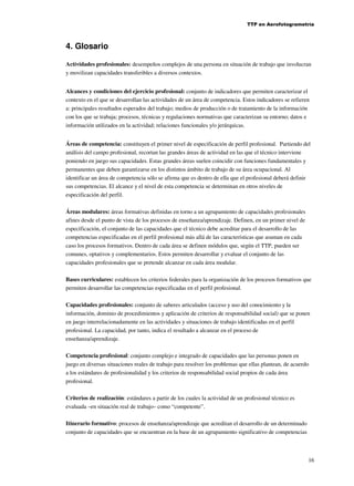 TTP en Aerofotogrametría

4. Glosario
Actividades profesionales: desempeños complejos de una persona en situación de trabajo que involucran
y movilizan capacidades transferibles a diversos contextos.
Alcances y condiciones del ejercicio profesional: conjunto de indicadores que permiten caracterizar el
contexto en el que se desarrollan las actividades de un área de competencia. Estos indicadores se refieren
a: principales resultados esperados del trabajo; medios de producción o de tratamiento de la información
con los que se trabaja; procesos, técnicas y regulaciones normativas que caracterizan su entorno; datos e
información utilizados en la actividad; relaciones funcionales y/o jerárquicas.
Áreas de competencia: constituyen el primer nivel de especificación de perfil profesional. Partiendo del
análisis del campo profesional, recortan las grandes áreas de actividad en las que el técnico interviene
poniendo en juego sus capacidades. Estas grandes áreas suelen coincidir con funciones fundamentales y
permanentes que deben garantizarse en los distintos ámbito de trabajo de su área ocupacional. Al
identificar un área de competencia sólo se afirma que es dentro de ella que el profesional deberá definir
sus competencias. El alcance y el nivel de esta competencia se determinan en otros niveles de
especificación del perfil.
Áreas modulares: áreas formativas definidas en torno a un agrupamiento de capacidades profesionales
afines desde el punto de vista de los procesos de enseñanza/aprendizaje. Definen, en un primer nivel de
especificación, el conjunto de las capacidades que el técnico debe acreditar para el desarrollo de las
competencias especificadas en el perfil profesional más allá de las características que asuman en cada
caso los procesos formativos. Dentro de cada área se definen módulos que, según el TTP, pueden ser
comunes, optativos y complementarios. Estos permiten desarrollar y evaluar el conjunto de las
capacidades profesionales que se pretende alcanzar en cada área modular.
Bases curriculares: establecen los criterios federales para la organización de los procesos formativos que
permiten desarrollar las competencias especificadas en el perfil profesional.
Capacidades profesionales: conjunto de saberes articulados (acceso y uso del conocimiento y la
información, dominio de procedimientos y aplicación de criterios de responsabilidad social) que se ponen
en juego interrelacionadamente en las actividades y situaciones de trabajo identificadas en el perfil
profesional. La capacidad, por tanto, indica el resultado a alcanzar en el proceso de
enseñanza/aprendizaje.
Competencia profesional: conjunto complejo e integrado de capacidades que las personas ponen en
juego en diversas situaciones reales de trabajo para resolver los problemas que ellas plantean, de acuerdo
a los estándares de profesionalidad y los criterios de responsabilidad social propios de cada área
profesional.
Criterios de realización: estándares a partir de los cuales la actividad de un profesional técnico es
evaluada –en situación real de trabajo– como “competente”.
Itinerario formativo: procesos de enseñanza/aprendizaje que acreditan el desarrollo de un determinado
conjunto de capacidades que se encuentran en la base de un agrupamiento significativo de competencias

16

 