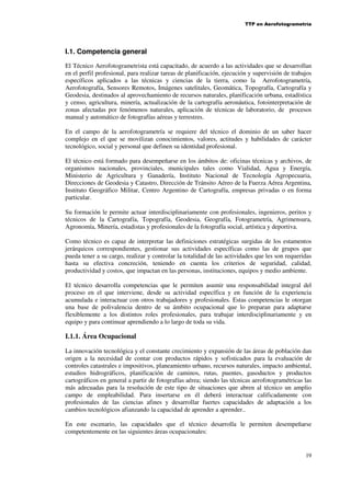 TTP en Aerofotogrametría

I.1. Competencia general
El Técnico Aerofotogrametrista está capacitado, de acuerdo a las actividades que se desarrollan
en el perfil profesional, para realizar tareas de planificación, ejecución y supervisión de trabajos
específicos aplicados a las técnicas y ciencias de la tierra, como la Aerofotogrametría,
Aerofotografía, Sensores Remotos, Imágenes satelitales, Geomática, Topografía, Cartografía y
Geodesia, destinados al aprovechamiento de recursos naturales, planificación urbana, estadística
y censo, agricultura, minería, actualización de la cartografía aeronáutica, fotointerpretación de
zonas afectadas por fenómenos naturales, aplicación de técnicas de laboratorio, de procesos
manual y automático de fotografías aéreas y terrestres.
En el campo de la aerofotogrametría se requiere del técnico el dominio de un saber hacer
complejo en el que se movilizan conocimientos, valores, actitudes y habilidades de carácter
tecnológico, social y personal que definen su identidad profesional.
El técnico está formado para desempeñarse en los ámbitos de: oficinas técnicas y archivos, de
organismos nacionales, provinciales, municipales tales como Vialidad, Agua y Energía,
Ministerio de Agricultura y Ganadería, Instituto Nacional de Tecnología Agropecuaria,
Direcciones de Geodesia y Catastro, Dirección de Tránsito Aéreo de la Fuerza Aérea Argentina,
Instituto Geográfico Militar, Centro Argentino de Cartografía, empresas privadas o en forma
particular.
Su formación le permite actuar interdisciplinariamente con profesionales, ingenieros, peritos y
técnicos de la Cartografía, Topografía, Geodesia, Geografía, Fotogrametría, Agrimensura,
Agronomía, Minería, estadistas y profesionales de la fotografía social, artística y deportiva.
Como técnico es capaz de interpretar las definiciones estratégicas surgidas de los estamentos
jerárquicos correspondientes, gestionar sus actividades específicas como las de grupos que
pueda tener a su cargo, realizar y controlar la totalidad de las actividades que les son requeridas
hasta su efectiva concreción, teniendo en cuenta los criterios de seguridad, calidad,
productividad y costos, que impactan en las personas, instituciones, equipos y medio ambiente.
El técnico desarrolla competencias que le permiten asumir una responsabilidad integral del
proceso en el que interviene, desde su actividad específica y en función de la experiencia
acumulada e interactuar con otros trabajadores y profesionales. Estas competencias le otorgan
una base de polivalencia dentro de su ámbito ocupacional que lo preparan para adaptarse
flexiblemente a los distintos roles profesionales, para trabajar interdisciplinariamente y en
equipo y para continuar aprendiendo a lo largo de toda su vida.

I.1.1. Área Ocupacional
La innovación tecnológica y el constante crecimiento y expansión de las áreas de población dan
origen a la necesidad de contar con productos rápidos y sofisticados para la evaluación de
controles catastrales e impositivos, planeamiento urbano, recursos naturales, impacto ambiental,
estudios hidrográficos, planificación de caminos, rutas, puentes, gasoductos y productos
cartográficos en general a partir de fotografías aérea; siendo las técnicas aerofotogramétricas las
más adecuadas para la resolución de este tipo de situaciones que abren al técnico un amplio
campo de empleabilidad. Para insertarse en él deberá interactuar calificadamente con
profesionales de las ciencias afines y desarrollar fuertes capacidades de adaptación a los
cambios tecnológicos afianzando la capacidad de aprender a aprender..
En este escenario, las capacidades que el técnico desarrolla le permiten desempeñarse
competentemente en las siguientes áreas ocupacionales:

19

 