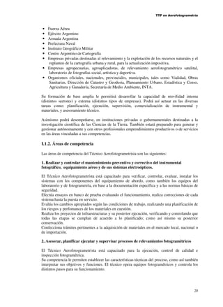 TTP en Aerofotogrametría

Fuerza Aérea
Ejército Argentino
Armada Argentina
Prefectura Naval
Instituto Geográfico Militar
Centro Argentino de Cartografía
Empresas privadas destinadas al relevamiento y la explotación de los recursos naturales y el
replanteo de la cartografía urbana y rural, para la actualización impositiva.
• Empresas agropecuarias, agroaplicadoras, de relevamiento aerofotogramétrico satelital,
laboratorio de fotografías social, artística y deportiva.
• Organismos oficiales, nacionales, provinciales, municipales, tales como Vialidad, Obras
Sanitarias, Dirección de Catastro y Geodesia, Planeamiento Urbano, Estadística y Censo,
Agricultura y Ganadería, Secretaría de Medio Ambiente, INTA.
•
•
•
•
•
•
•

Su formación de base amplia le permitirá desarrollar la capacidad de movilidad interna
(distintos sectores) y externa (distintos tipos de empresas). Podrá así actuar en las diversas
tareas como: planificación, ejecución, supervisión, comercialización de instrumental y
materiales, y asesoramiento técnico.
Asimismo podrá desempeñarse, en instituciones privadas o gubernamentales destinadas a la
investigación científica de las Ciencias de la Tierra. También estará preparado para generar y
gestionar autónomamente y con otros profesionales emprendimientos productivos o de servicios
en las áreas vinculadas a sus competencias.

I.1.2. Áreas de competencia
Las áreas de competencia del Técnico Aerofotogrametrista son las siguientes:
1. Realizar y controlar el mantenimiento preventivo y correctivo del instrumental
fotográfico, equipamiento aéreo y de sus sistemas eléctroópticos.
El Técnico Aerofotogrametrísta está capacitado para verificar, controlar, evaluar, instalar los
sistemas con los componentes del equipamiento de abordo, como también los equipos del
laboratorio y de fotogrametría, en base a la documentación específica y a las normas básicas de
seguridad.
Efectúa ensayos en banco de prueba evaluando el funcionamiento, realiza correcciones de cada
sistema hasta la puesta en servicio.
Evalúa los cambios apropiados según las condiciones de trabajo, realizando una planificación de
los riesgos y perfomances de los materiales en cuestión.
Realiza los proyectos de infraestructuras y su posterior ejecución, verificando y controlando que
todas las etapas se cumplan de acuerdo a lo planificado; como así mismo su posterior
conservación.
Confecciona trámites pertinentes a la adquisición de materiales en el mercado local, nacional o
de importación.
2. Asesorar, planificar ejecutar y supervisar procesos de relevamientos fotogramétricos
El Técnico Aerofotogrametrista está capacitado para la ejecución, control de calidad e
inspección fotogramétrica.
Su competencia le permiten establecer las características técnicas del proceso, como así también
interpretar sus objetivos y funciones. El técnico opera equipos fotogramétricos y controla los
distintos pasos para su funcionamiento.

20

 