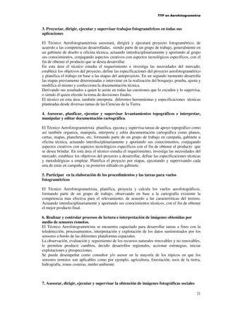 TTP en Aerofotogrametría

3. Proyectar, dirigir, ejecutar y supervisar trabajos fotogramétricos en todas sus
aplicaciones
El Técnico Aerofotogrametrista asesorará, dirigirá y ejecutará proyecto fotogramétrico, de
acuerdo a las competencias desarrolladas, siendo parte de un grupo de trabajo, generalmente en
un gabinete de diseño u oficina técnica, actuando interdisciplinariamente y aportando al grupo
sus conocimientos, conjugando aspectos creativos con aspectos tecnológicos específicos, con el
fin de obtener el producto que se desea desarrollar.
En esta área el técnico estudia el requerimiento e investiga las necesidades del mercado,
establece los objetivos del proyecto, define las especificaciones del proyecto aerofotogramétrico
y planifica el trabajo en base a las etapas del anteproyecto. En un segundo momento desarrolla
las etapas previamente determinadas e interviene en la realización del bosquejo; prueba, ajusta y
modifica el mismo y confecciona la documentación técnica.
Derivando sus resultados a quien le asiste en todas las cuestiones que lo exceden y lo supervisa,
o siendo él quien efectúe la toma de decisiones finales.
El técnico en esta área, también interpreta diferentes herramientas y especificaciones técnicas
planteadas desde diversas ramas de las Ciencias de la Tierra.
4. Asesorar, planficar, ejecutar y supervisar levantamientos topográficos e interpretar,
manipular y editar documentación cartográfica.
El Técnico Aerofotogrametrista planifica, ejecuta y supervisa tareas de apoyo topográfico como
así también organiza, manipula, interpreta y edita documentación cartográfica como planos,
cartas, mapas, planchetas, etc, formando parte de un grupo de trabajo en campaña, gabinete u
oficina técnica, actuando interdisciplinariamente y aportando sus conocimientos, conjugando
aspectos creativos con aspectos tecnológicos específicos con el fin de obtener el producto que
se desea brindar. En esta área el técnico estudia el requerimiento, investiga las necesidades del
mercado, establece los objetivos del proyecto a desarrollar, define las especificaciones técnicas
y metodológicas a emplear. Planifica el proyecto por etapas, ejecutando y supervisando cada
una de estas en campaña y su posterior editado en gabinete.
5. Participar en la elaboración de los procedimientos y las tareas para vuelos
fotogramétricos
El Técnico Aerofotogrametrista, planifica, proyecta y calcula los vuelos aerofotográficos,
formando parte de un grupo de trabajo, observando en base a la cartografía existente la
competencia mas efectiva para el relevamiento, de acuerdo a las características del terreno.
Actuando interdisciplinariamente y aportando sus conocimientos técnicos, con el fin de obtener
el mejor producto final.
6. Realizar y controlar procesos de lectura e interpretación de imágenes obtenidas por
medio de sensores remotos.
El Técnico Aerofotogrametrista se encuentra capacitado para desarrollar tareas a fines con la
teledetección, procesamientos, interpretación y explotación de los datos suministrados por los
sensores a bordo de las diferentes plataformas espaciales.
La observación, evaluación y seguimiento de los recursos naturales renovables y no renovables,
le permiten producir cambios, decidir desarrollos regionales, accionar estrategias, iniciar
explotaciones y prospecciones.
Se puede desempeñar como consultor y/o asesor en la mayoría de los tópicos en que los
sensores remotos son aplicables como por ejemplo, agricultura, forestación, usos de la tierra,
hidrografía, zonas costeras, medio ambiente.

7. Asesorar, dirigir, ejecutar y supervisar la obtención de imágenes fotográficas sociales
21

 