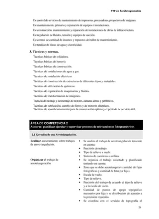 TTP en Aerofotogrametría

De control de servicios de mantenimiento de impresoras, procesadoras, proyectores de imágenes.
De mantenimiento primario y reparación de equipos e instalaciones.
De construcción, mantenimiento y reparación de instalaciones de obras de infraestructura.
De regulación de fluidos, tensión y equipos de succión.
De control de cantidad de insumos y repuestos del taller de mantenimiento.
De tendido de líneas de agua y electricidad.

3. Técnicas y normas.
Técnicas básicas de soldadura.
Técnicas básicas de herrería
Técnicas básicas de construcción.
Técnicas de instalaciones de agua y gas.
Técnicas de instalación eléctricas.
Técnicas de construcción de estructuras de diferentes tipos y materiales.
Técnicas de utilización de químicos.
Técnicas de regulación de maquinarias y fluidos.
Técnicas de transformación de imágenes.
Técnicas de montaje y desmontaje de motores, cámaras aéreas y periféricos.
Técnicas de lubricación, cambio de filtros y de motores eléctricos.
Técnicas de acondicionamiento para la conservación optima y el período de servicio útil.

ÁREA DE COMPETENCIA 2
Asesorar, planificar ejecutar y supervisar procesos de relevamientos fotogramétricos
2.1 Ejecución de una Aerotriangulación.

Realizar asesoramiento sobre trabajos
de aerotriangulación.

Organizar el trabajo de
aerotriangulación

•
•
•
•
•
•
•
•
•
•

•

Se analiza el trabajo de aerotriangulación teniendo
en cuenta:
Precisión de trabajo.
Tipo de relieve a medir.
Sistema de coordenas a utilizar.
Se organiza el trabajo solicitado y planificado
teniendo en cuenta:
Zona que se debe aerotriangular (cantidad de fajas
fotográficas y cantidad de foto por faja).
Escala de vuelo.
Tipo de relieve.
Precisión del trabajo de acuerdo al tipo de relieve
y a la escala de vuelo.
Cantidad de puntos de apoyo topográfico
necesarios por faja y su distribución de acuerdo a
la precisión requerida.
Se coordina con el servicio de topografía el
26

 