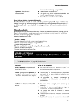 TTP en Aerofotogrametría

Supervisar relevamientos
fotogramétricos

•
•
•

involucrada en el trabajo fotogramétrico.
Se requiere el informe técnico.
Se inspecciona que se halla cumplimentado con
todo lo requerido para el relevamiento.
Se confecciona un informe técnico final.

Principales resultados esperados del trabajo
Planificar las tareas teniedo en cuenta todos los parámetros y lograr la mayor exactitud en el
trabajo realizado Que la digitalización, con ordenadores, y su presentación en formato analógico
y digital, sea llevada a cabo siguiendo los principios básicos de la aerofotografía en tiempo y
forma.
Medios de producción
Folletos instructivos con las especificaciones técnicas de cada equipo e instrucciones de manejo
Equipos fotogramétricos, equipos puntinadores, computadoras con sus respectivos periféricos.
Sistemas informáticos, programas específicos.
Cartografía a distintas escalas.
Técnicas y normas
Técnicas de planificación de restituciones fotogramétricas.
Técnicas de utilización de equipos fotogramétricos
Técnicas de utilizacion de Pc.
Técnicas de utilización manejo de cartografía a distintas escalas
Técnicas de dibujo cartográfico.
Técnicas de utilización de fotografías.
ÁREA DE COMPETENCIA 3
Proyectar, dirigir, ejecutar y supervisar trabajos fotogramétricos en todas sus
aplicaciones.

3.1. Concebir los parámetros del proyecto fotogramétrico.
Actividades

Criterios de realización

Recibir e interpretar el requerimiento del
proyecto aerofotográfico.

•

Se analizan las necesidades del mercado actual y a
plazos futuros, el alcance del proyecto.

Analizar el requerimiento y planificar la
investigación preliminar con las otras áreas
y organismos intervinientes en el proyecto.

•

Se seleccionan las
en función de su
costos y ventajas.
Se seleccionan
accesibilidad de
requerimiento.

•

Establecer los objetivos definitivos del
proyecto.

•
•
•
•
•

tecnologías y técnicas disponibles
accesibilidad de realización, sus
los sistemas, componentes y
información; de acuerdo al

Se indican metas a cumplir, costos iniciales y de
operación.
Se detallan los recursos necesarios para las etapas de
investigación, desarrollo y experimentación.
Se calculan los costos de desarrollo y posible
amortización.
Se prevén otros factores que configuren el entorno del
proyecto.
Se definen las ventajas y/o características salientes del
28

 