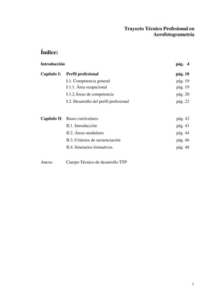 Trayecto Técnico Profesional en
Aerofotogrametría

Índice:
Introducción
Capítulo I:

pág. 4
Perfil profesional

pág. 18

I.1. Competencia general
I.1.1. Área ocupacional

pág. 19
pág. 19

I.1.2.Áreas de competencia

pág. 20

I.2. Desarrollo del perfil profesional

pág. 22

Capítulo II: Bases curriculares

pág. 42

II.1. Introducción
II.2. Áreas modulares

pág. 44

II.3. Criterios de secuenciación

pág. 46

II.4. Itinerarios formativos.
Anexo

pág. 43

pág. 48

Cuerpo Técnico de desarrollo TTP

3

 