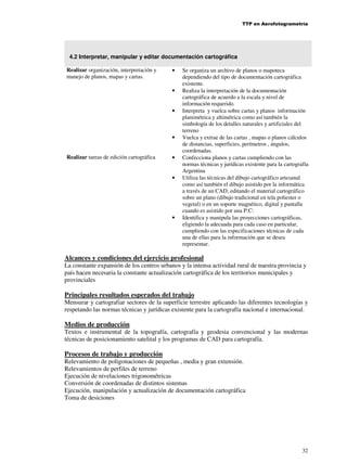 TTP en Aerofotogrametría

4.2 Interpretar, manipular y editar documentación cartográfica
Realizar organización, interpretación y
manejo de planos, mapas y cartas.

•

•

•

•
Realizar tareas de edición cartográfica

•

•

•

Se organiza un archivo de planos o mapoteca
dependiendo del tipo de documentación cartográfica
existente.
Realiza la interpretación de la documentación
cartográfica de acuerdo a la escala y nivel de
información requerido.
Interpreta y vuelca sobre cartas y planos información
planimétrica y altimétrica como así también la
simbología de los detalles naturales y artificiales del
terreno
Vuelca y extrae de las cartas , mapas o planos cálculos
de distancias, superficies, perímetros , ángulos,
coordenadas.
Confecciona planos y cartas cumpliendo con las
normas técnicas y jurídicas existente para la cartografía
Argentina
Utiliza las técnicas del dibujo cartográfico artesanal
como así también el dibujo asistido por la informática
a través de un CAD, editando el material cartográfico
sobre un plano (dibujo tradicional en tela poliester o
vegetal) o en un soporte magnético, digital y pantalla
cuando es asistido por una P:C:
Identifica y manipula las proyecciones cartográficas,
eligiendo la adecuada para cada caso en particular,
cumpliendo con las especificaciones técnicas de cada
una de ellas para la información que se desea
representar.

Alcances y condiciones del ejercicio profesional
La constante expansión de los centros urbanos y la intensa actividad rural de nuestra provincia y
país hacen necesaria la constante actualización cartográfica de los territorios municipales y
provinciales

Principales resultados esperados del trabajo
Mensurar y cartografiar sectores de la superficie terrestre aplicando las diferentes tecnologías y
respetando las normas técnicas y jurídicas existente para la cartografía nacional e internacional.

Medios de producción
Textos e instrumental de la topografía, cartografía y geodesia convencional y las modernas
técnicas de posicionamiento satelital y los programas de CAD para cartografía.

Procesos de trabajo y producción
Relevamiento de poligonaciones de pequeñas , media y gran extensión.
Relevamientos de perfiles de terreno
Ejecución de nivelaciones trigonométricas
Conversión de coordenadas de distintos sistemas
Ejecución, manipulación y actualización de documentación cartográfica
Toma de desiciones

32

 