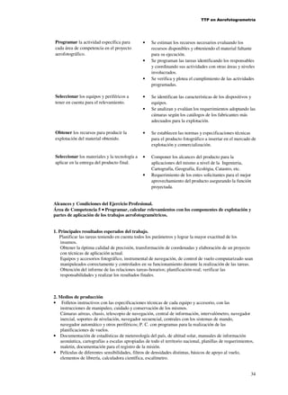 TTP en Aerofotogrametría

Programar la actividad específica para
cada área de competencia en el proyecto
aerofotográfico.

•

•

•
Seleccionar los equipos y periféricos a
tener en cuenta para el relevamiento.

•
•

Se estiman los recursos necesarios evaluando los
recursos disponibles y obteniendo el material faltante
para su ejecución.
Se programan las tareas identificando los responsables
y coordinando sus actividades con otras áreas y niveles
involucrados.
Se verifica y plotea el cumplimiento de las actividades
programadas.
Se identifican las características de los dispositivos y
equipos.
Se analizan y evalúan los requerimientos adoptando las
cámaras según los catálogos de los fabricantes más
adecuados para la explotación.

Obtener los recursos para producir la
explotación del material obtenido.

•

Se establecen las normas y especificaciones técnicas
para el producto fotográfico a insertar en el mercado de
explotación y comercialización.

Seleccionar los materiales y la tecnología a
aplicar en la entrega del producto final.

•

Componer los alcances del producto para la
aplicaciones del mismo a nivel de la Ingenieria,
Cartografía, Geografía, Ecológia, Catastro, etc.
Requerimiento de los entes solicitantes para el mejor
aprovechamiento del producto asegurando la función
proyectada.

•

Alcances y Condiciones del Ejercicio Profesional.
Área de Competencia 5 • Programar, calcular relevamientos con los componentes de explotación y
partes de aplicación de los trabajos aerofotogramétricos.
1. Principales resultados esperados del trabajo.
Planificar las tareas teniendo en cuenta todos los parámetros y lograr la mayor exactitud de los
insumos.
Obtener la óptima calidad de precisión, transformación de coordenadas y elaboración de un proyecto
con técnicas de aplicación actual.
Equipos y accesorios fotográfico, instrumental de navegación, de control de vuelo computarizado sean
manipuleados correctamente y controlados en su funcionamiento durante la realización de las tareas.
Obtención del informe de las relaciones tareas-horarios; planificación-real; verificar las
responsabilidades y realizar los resultados finales.

2. Medios de producción
• Folletos instructivos con las especificaciones técnicas de cada equipo y accesorio, con las
instrucciones de manipuleo, cuidado y conservación de los mismos.
Cámaras aéreas, chasis, telescopio de navegación, central de información, intervalómetro, navegador
inercial, soportes de nivelación, navegador secuencial, centrales con los sistemas de mando,
navegador automático y otros periféricos; P. C. con programas para la realización de las
planificaciones de vuelos.
• Documentación de estadísticas de metereología del país, de altitud solar, manuales de información
aeonáutica, cartografías a escalas apropiadas de todo el territorio nacional, planillas de requerimientos,
maletin, documentación para el registro de la misión.
• Películas de diferentes sensibilidades, filtros de densidades distintas, básicos de apoyo al vuelo,
elementos de librería, calculadora científica, escalímetro.
34

 