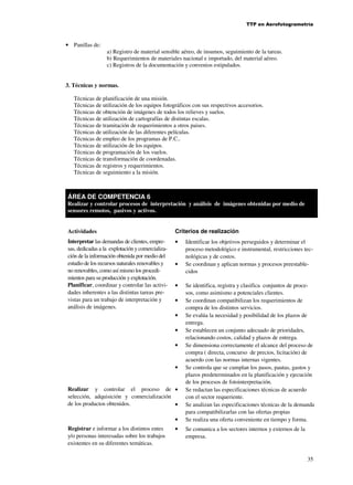TTP en Aerofotogrametría

• Panillas de:

a) Registro de material sensible aéreo, de insumos, seguimiento de la tareas.
b) Requerimientos de materiales nacional e importado, del material aéreo.
c) Registros de la documentación y convenios estipulados.

3. Técnicas y normas.
Técnicas de planificación de una misión.
Técnicas de utilización de los equipos fotográficos con sus respectivos accesorios.
Técnicas de obtención de imágenes de todos los relieves y suelos.
Técnicas de utilización de cartografías de distintas escalas.
Técnicas de tramitación de requerimientos a otros paises.
Técnicas de utilización de las diferentes películas.
Técnicas de empleo de los programas de P.C..
Técnicas de utilización de los equipos.
Técnicas de programación de los vuelos.
Técnicas de transformación de coordenadas.
Técnicas de registros y requerimientos.
Técnicas de seguimiento a la misión.

ÁREA DE COMPETENCIA 6
Realizar y controlar procesos de interpretación y análisis de imágenes obtenidas por medio de
sensores remotos, pasivos y activos.
Actividades

Criterios de realización

Interpretar las demandas de clientes, empresas, dedicadas a la explotación y comercialización de la información obtenida por medio del
estudio de los recursos naturales renovables y
no renovables, como así mismo los procedimientos para su producción y explotación.
Planificar, coordinar y controlar las actividades inherentes a las distintas tareas previstas para un trabajo de interpretación y
análisis de imágenes.

•

•

•
•
•
•
•

•
Realizar y controlar el proceso de •
selección, adquisición y comercialización
de los productos obtenidos.
•
•
Registrar e informar a los distintos entes
y/o personas interesadas sobre los trabajos
existentes en su diferentes temáticas.

•

Identificar los objetivos perseguidos y determinar el
proceso metodológico e instrumental, restricciones tecnológicas y de costos.
Se coordinan y aplican normas y procesos preestablecidos
Se identifica, registra y clasifica conjuntos de procesos, como asimismo a potenciales clientes.
Se coordinan compatibilizan los requerimientos de
compra de los distintos servicios.
Se evalúa la necesidad y posibilidad de los plazos de
entrega.
Se establecen un conjunto adecuado de prioridades,
relacionando costos, calidad y plazos de entrega.
Se dimensiona correctamente el alcance del proceso de
compra ( directa, concurso de precios, licitación) de
acuerdo con las normas internas vigentes.
Se controla que se cumplan los pasos, pautas, gastos y
plazos predeterminados en la planificación y ejecución
de los procesos de fotointerpretación.
Se redactan las especificaciones técnicas de acuerdo
con el sector requeriente.
Se analizan las especificaciones técnicas de la demanda
para compatibilizarlas con las ofertas propias
Se realiza una oferta conveniente en tiempo y forma.
Se comunica a los sectores internos y externos de la
empresa.

35

 