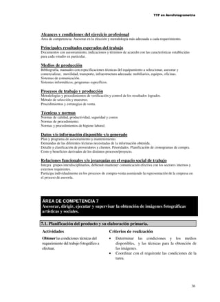 TTP en Aerofotogrametría

Alcances y condiciones del ejercicio profesional
Area de competencia: Asesorar en la elección y metodología más adecuada a cada requerimiento.

Principales resultados esperados del trabajo
Documentos con asesoramiento, indicaciones y términos de acuerdo con las características establecidas
para cada estudio en particular.

Medios de producción
Bibliografía, manuales con especificaciones técnicas del equipamiento a seleccionar, asesorar y
comercializar, movilidad, transporte, infraestructura adecuada: mobiliarios, equipos, oficinas.
Sistemas de comunicación.
Sistemas informáticos, programas específicos.

Procesos de trabajo y producción
Metodologías y procedimientos de verificación y control de los resultados logrados.
Método de selección y muestreo.
Procedimientos y estrategias de venta.

Técnicas y normas
Normas de calidad, productividad, seguridad y costos
Normas de procedimiento.
Normas y procedimientos de higiene laboral.

Datos y/o información disponible y/o generado
Plan y programa de asesoramiento y mantenimiento.
Demandas de las diferentes lecturas necesitadas de la información obtenida.
Detalle y clasificación de proveedores y clientes. Prioridades. Planificación de cronogramas de compra.
Costo y beneficios derivados de los distintos procesos/proyecto.

Relaciones funcionales y/o jerarquías en el espacio social de trabajo
Integra grupos interdisciplinarios, debiendo mantener comunicación efectiva con los sectores internos y
externos requirentes.
Participa individualmente en los procesos de compra-venta asumiendo la representación de la empresa en
el proceso de asesoría.

ÁREA DE COMPETENCIA 7
Asesorar, dirigir, ejecutar y supervisar la obtención de imágenes fotográficas
artísticas y sociales.
7.1. Planificación del producto y su elaboración primaria.
Actividades
Obtener las condiciones técnicas del
requerimiento del trabajo fotográfico a
efectuar.

Criterios de realización
•

•

Determinar las condiciones y los medios
disponibles, y las técnicas para la obtención de
las imágenes.
Coordinar con el requirente las condiciones de la
tarea.

36

 