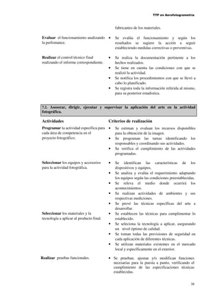 TTP en Aerofotogrametría

fabricantes de los materiales.
Evaluar el funcionamiento analizando •
la perfomance.

Se evalúa el funcionamiento y según los
resultados se sugiere la acción a seguir
estableciendo medidas correctivas o preventivas.

Realizar el control técnico final
realizando el informe correspondiente.

Se realiza la documentación pertinente a los
hechos realizados.
Se tiene en cuenta las condiciones con que se
realizó la actividad.
Se notifica los procedimientos con que se llevó a
cabo lo planificado.
Se registra toda la información referida al mismo,
para su posterior estadistica.

•
•
•
•

7.2. Asesorar, dirigir, ejecutar y supervisar la aplicación del arte en la actividad

fotográfica.

Actividades

Criterios de realización

Programar la actividad específica para •
cada área de competencia en el
proyecto fotográfico.
•
•
Seleccionar los equipos y accesorios
para la actividad fotográfica.

•
•
•
•
•

Seleccionar los materiales y la
tecnología a aplicar al producto final.

•
•
•
•

Realizar pruebas funcionales.

Se estiman y evaluan los recursos disponibles
para la obtención de la imagen.
Se programan las tareas identificando los
responsables y coordinando sus actividades.
Se verifica el cumplimiento de las actividades
programadas.
Se identifican las características de los
dispositivos y equipos.
Se analiza y evalúa el requerimiento adaptando
los equipos según las condiciones preestablecidas.
Se releva el medio donde ocurrirá los
acontecimientos.
Se realizan actividades de ambientes y sus
respectivas mediciones.
Se prevé las técnicas específicas del arte a
desarrollar.
Se establecen las técnicas para cumplimentar lo
establecido.
Se seleciona la tecnología a aplicar, asegurando
un nivel óptimo de calidad.
Se toman todas las previsiones de seguridad en
cada aplicación de diferentes técnicas.
Se utilizan materiales existentes en el mercado
local y específicamente en el exterior.

• Se prueban, ajustan y/o modifican funciones
necesarias para la puesta a punto, verificando el
cumplimiento de las especificaciones técnicas
establecidas.
38

 