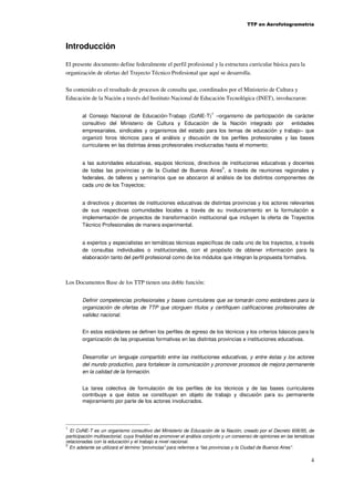 TTP en Aerofotogrametría

Introducción
El presente documento define federalmente el perfil profesional y la estructura curricular básica para la
organización de ofertas del Trayecto Técnico Profesional que aquí se desarrolla.
Su contenido es el resultado de procesos de consulta que, coordinados por el Ministerio de Cultura y
Educación de la Nación a través del Instituto Nacional de Educación Tecnológica (INET), involucraron:
1

al Consejo Nacional de Educación-Trabajo (CoNE-T) –organismo de participación de carácter
consultivo del Ministerio de Cultura y Educación de la Nación integrado por
entidades
empresariales, sindicales y organismos del estado para los temas de educación y trabajo– que
organizó foros técnicos para el análisis y discusión de los perfiles profesionales y las bases
curriculares en las distintas áreas profesionales involucradas hasta el momento;
a las autoridades educativas, equipos técnicos, directivos de instituciones educativas y docentes
2
de todas las provincias y de la Ciudad de Buenos Aires , a través de reuniones regionales y
federales, de talleres y seminarios que se abocaron al análisis de los distintos componentes de
cada uno de los Trayectos;
a directivos y docentes de instituciones educativas de distintas provincias y los actores relevantes
de sus respectivas comunidades locales a través de su involucramiento en la formulación e
implementación de proyectos de transformación institucional que incluyen la oferta de Trayectos
Técnico Profesionales de manera experimental.
a expertos y especialistas en temáticas técnicas específicas de cada uno de los trayectos, a través
de consultas individuales o institucionales, con el propósito de obtener información para la
elaboración tanto del perfil profesional como de los módulos que integran la propuesta formativa.

Los Documentos Base de los TTP tienen una doble función:
Definir competencias profesionales y bases curriculares que se tomarán como estándares para la
organización de ofertas de TTP que otorguen títulos y certifiquen calificaciones profesionales de
validez nacional.
En estos estándares se definen los perfiles de egreso de los técnicos y los criterios básicos para la
organización de las propuestas formativas en las distintas provincias e instituciones educativas.
Desarrollar un lenguaje compartido entre las instituciones educativas, y entre éstas y los actores
del mundo productivo, para fortalecer la comunicación y promover procesos de mejora permanente
en la calidad de la formación.
La tarea colectiva de formulación de los perfiles de los técnicos y de las bases curriculares
contribuye a que éstos se constituyan en objeto de trabajo y discusión para su permanente
mejoramiento por parte de los actores involucrados.

1

El CoNE-T es un organismo consultivo del Ministerio de Educación de la Nación, creado por el Decreto 606/95, de
participación multisectorial, cuya finalidad es promover el análisis conjunto y un consenso de opiniones en las temáticas
relacionadas con la educación y el trabajo a nivel nacional.
2
En adelante se utilizará el término “provincias” para referirse a “las provincias y la Ciudad de Buenos Aires”.

4

 