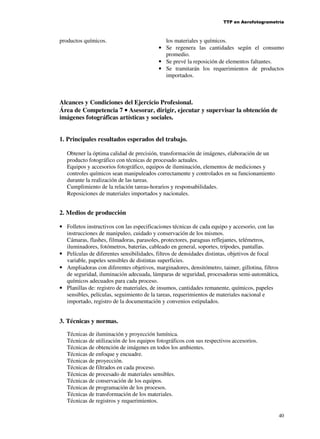 TTP en Aerofotogrametría

productos químicos.

los materiales y químicos.
• Se regenera las cantidades según el consumo
promedio.
• Se prevé la reposición de elementos faltantes.
• Se tramitarán los requerimientos de productos
importados.

Alcances y Condiciones del Ejercicio Profesional.
Área de Competencia 7 • Asesorar, dirigir, ejecutar y supervisar la obtención de
imágenes fotográficas artísticas y sociales.
1. Principales resultados esperados del trabajo.
Obtener la óptima calidad de precisión, transformación de imágenes, elaboración de un
producto fotográfico con técnicas de procesado actuales.
Equipos y accesorios fotográfico, equipos de iluminación, elementos de mediciones y
controles químicos sean manipuleados correctamente y controlados en su funcionamiento
durante la realización de las tareas.
Cumplimiento de la relación tareas-horarios y responsabilidades.
Reposiciones de materiales importados y nacionales.

2. Medios de producción
• Folletos instructivos con las especificaciones técnicas de cada equipo y accesorio, con las
instrucciones de manipuleo, cuidado y conservación de los mismos.
Cámaras, flashes, filmadoras, parasoles, protectores, paraguas reflejantes, telémetros,
iluminadores, fotómetros, baterías, cableado en general, soportes, trípodes, pantallas.
• Películas de diferentes sensibilidades, filtros de densidades distintas, objetivos de focal
variable, papeles sensibles de distintas superficies.
• Ampliadoras con diferentes objetivos, marginadores, densitómetro, taimer, gillotina, filtros
de seguridad, iluminación adecuada, lámparas de seguridad, procesadoras semi-automática,
químicos adecuados para cada proceso.
• Planillas de: registro de materiales, de insumos, cantidades remanente, químicos, papeles
sensibles, películas, seguimiento de la tareas, requerimientos de materiales nacional e
importado, registro de la documentación y convenios estipulados.

3. Técnicas y normas.
Técnicas de iluminación y proyección lumínica.
Técnicas de utilización de los equipos fotográficos con sus respectivos accesorios.
Técnicas de obtención de imágenes en todos los ambientes.
Técnicas de enfoque y encuadre.
Técnicas de proyección.
Técnicas de filtrados en cada proceso.
Técnicas de procesado de materiales sensibles.
Técnicas de conservación de los equipos.
Técnicas de programación de los procesos.
Técnicas de transformación de los materiales.
Técnicas de registros y requerimientos.
40

 