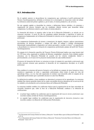TTP en Aerofotogrametría

II.1. Introducción
En el capítulo anterior se desarrollaron las competencias que conforman el perfil profesional del
Técnico Aerofotogrametrista, definidas en términos de su desempeño en situaciones reales de trabajo.
La referencia central del primer capítulo es, por lo tanto, el sistema productivo y de servicios.
En este segundo capítulo se desarrollan los criterios y definiciones básicas referidas a la estructura y
organización del proceso formativo que los estudiantes deberán recorrer para desarrollar dichas
competencias. La referencia central es, por lo tanto, al sistema educativo.
La formación del técnico se organiza sobre la base de la Educación Polimodal y se articula con su
estructura curricular. A través de ella los estudiantes podrán desarrollar y especificar el núcleo de
competencias fundamentales de la Educación Polimodal en relación con las exigencias propias de su área
profesional.
Las competencias fundamentales de razonar y comunicarse; de adquirir, integrar y aplicar conocimientos
provenientes de diversas disciplinas y campos del saber; de trabajar y estudiar eficientemente
demostrando responsabilidad y compromiso con valores personales y sociales y cívicos12, se especificarán
y desarrollarán en el proceso de formación de competencias profesionales propias del perfil del Técnico
Aerofotogrametrista
El conjunto de la formación específica del Trayecto Técnico-Profesional implica una carga horaria total
de 1352 horas reloj, organizada en módulos de diferente complejidad y duración. Estos módulos pueden
articularse con la Educación Polimodal de acuerdo con los criterios establecidos federal y
provincialmente y en el marco de los proyectos institucionales de cada establecimiento13.
El proceso de formación del técnico se estructura en torno al conjunto de capacidades profesionales que
resulta necesario alcanzar para garantizar el desarrollo de las competencias descriptas en el perfil
profesional.
Para establecer la estructura del proceso formativo se ha definido un conjunto de áreas formativas (áreas
modulares) organizadas en torno a capacidades profesionales afines desde el punto de vista del
aprendizaje. Éstas, a su vez, han sido organizadas en módulos cuyo desarrollo cubre el conjunto de las
capacidades profesionales que se pretenden alcanzar en cada Área Modular.
La definición de módulos y áreas modulares no determina la secuencia de los aprendizajes. La estructura
modular fija criterios generales dentro de los cuales son posibles diversas alternativas de secuenciación de
los módulos y de articulación con la estructura básica de la Educación Polimodal.
La estructura modular establece las condiciones básicas para la organización de dos tipos articulados de
recorridos formativos que, sobre la base de a Educación Polimodal, conducen a la obtención de
certificaciones:
•

en primer lugar establece las condiciones para la organización del trayecto técnico profesional, cuyo
recorrido conduce al título de Técnico Aerofotogrametrista;

•

en segundo lugar establece las condiciones para la organización de itinerarios formativos cuyo
recorrido conduce a la obtención de Calificaciones Profesionales.

12

Ver Documento del Consejo Federal de Cultura y Educación “Acuerdo Marco para la Educación Polimodal”. Serie
A Nº 10
13
Ver el Documento del Consejo Federal de Cultura y Educación “Estructura Curricular Básica de la Educación
Polimodal”. Serie A Nº 17.

42

 