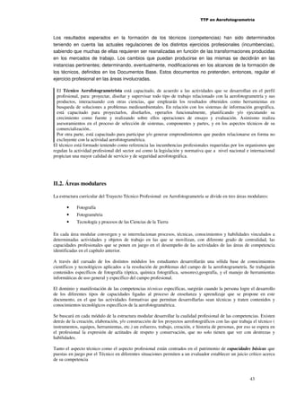 TTP en Aerofotogrametría

Los resultados esperados en la formación de los técnicos (competencias) han sido determinados
teniendo en cuenta las actuales regulaciones de los distintos ejercicios profesionales (incumbencias),
sabiendo que muchas de ellas requieren ser reanalizadas en función de las transformaciones producidas
en los mercados de trabajo. Los cambios que puedan producirse en las mismas se decidirán en las
instancias pertinentes; determinando, eventualmente, modificaciones en los alcances de la formación de
los técnicos, definidos en los Documentos Base. Estos documentos no pretenden, entonces, regular el
ejercicio profesional en las áreas involucradas.
El Técnico Aerofotogrametrista está capacitado, de acuerdo a las actividades que se desarrollan en el perfil
profesional, para: proyectar, diseñar y supervisar todo tipo de trabajo relacionado con la aerofotogrametría y sus
productos, interactuando con otras ciencias, que emplearán los resultados obtenidos como herramientas en
busqueda de soluciones a problemas medioambientales. En relación con los sistemas de información geográfica,
está capacitado para proyectarlos, diseñarlos, operarlos funcionalmente, planificando y/o ejecutando su
crecimiento como fuente y realizando sobre ellos operaciones de ensayo y evaluación. Asimismo realiza
asesoramientos en el proceso de selección de sistemas, componentes y partes, y en los aspectos técnicos de su
comercialización..
Por otra parte, está capacitado para participar y/o generar emprendimientos que pueden relacionarse en forma no
excluyente con la actividad aerofotogramétrica.
El técnico está formado teniendo como referencia las incumbencias profesionales requeridas por los organismos que
regulan la actividad profesional del sector así como la legislación y normativa que a nivel nacional e internacional
propician una mayor calidad de servicio y de seguridad aerofotográfica.

II.2. Áreas modulares
La estructura curricular del Trayecto Técnico Profesional en Aerofotogrametría se divide en tres áreas modulares:
•

Fotografía

•

Fotogramétria

•

Tecnología y procesos de las Ciencias de la Tierra

En cada área modular convergen y se interrelacionan procesos, técnicas, conocimientos y habilidades vinculados a
determinadas actividades y objetos de trabajo en las que se movilizan, con diferente grado de centralidad, las
capacidades profesionales que se ponen en juego en el desempeño de las actividades de las áreas de competencia
identificadas en el capítulo anterior.
A través del cursado de los distintos módulos los estudiantes desarrollarán una sólida base de conocimientos
científicos y tecnológicos aplicados a la resolución de problemas del campo de la aerofotogrametría. Se trabajarán
contenidos específicos de fotografía (óptica, química fotográfica, sensores),geografía, y el manejo de herramientas
informáticas de uso general y específico del campo profesional.
El dominio y manifestación de las competencias técnicas específicas, surgirán cuando la persona logre el desarrollo
de los diferentes tipos de capacidades ligadas al proceso de enseñanza y aprendizaje que se propone en este
documento, en el que las actividades formativas que permitan desarrollarlas sean técnicas y traten contenidos y
conocimientos tecnológicos específicos de la aerofotogramétrica.
Se buscará en cada módulo de la estructura modular desarrollar la cualidad profesional de las competencias. Existen
detrás de la creación, elaboración, y/o construcción de los proyectos aerofotográficos con las que trabaja el técnico (
instrumentos, equipos, herramientas, etc.) un esfuerzo, trabajo, creación, e historia de personas, por eso se espera en
el profesional la expresión de actitudes de respeto y conservación, que no solo tienen que ver con destrezas y
habilidades.
Tanto el aspecto técnico como el aspecto profesional están centrados en el patrimonio de capacidades básicas que
puestas en juego por el Técnico en diferentes situaciones permiten a un evaluador establecer un juicio crítico acerca
de su competencia

43

 