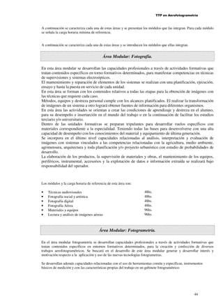 TTP en Aerofotogrametría

A continuación se caracteriza cada una de estas áreas y se presentan los módulos que las integran. Para cada módulo
se señala la carga horaria mínima de referencia.
A continuación se caracteriza cada una de estas áreas y se introducen los módulos que ellas integran.

Área Modular: Fotografía.
En esta área modular se desarrollan las capacidades profesionales a través de actividades formativas que
tratan contenidos específicos en torno formativos determinados, para manifestar competencias en técnicas
de supervisiones y sistemas electroópticos.
El mantenimiento y reparación de elementos de los sistemas se realizan con una planificación, ejecución,
ensayo y hasta la puesta en servicio de cada unidad.
En esta área se forman con los contenidos relativos a todas las etapas para la obtención de imágenes con
las técnicas que requiere cada caso.
Métodos, equipos y destreza personal cumple con los alcances planificados. El realizar la transformación
de imágenes de un sistema a otro logrará obtener fuentes de información para diferentes organismos.
En esta área las actividades se orientan a crear las condiciones de aprendizaje y destreza en el alumno,
para su desempeño e insertarción en el mundo del trabajo o en la continuación de facilitar los estudios
terciario y/o universitario.
Dentro de las unidades formativas se preparan tripulantes para desarrollar vuelos específicos con
materiales correspondiente a la especialidad. Teniendo todas las bases para desenvolverse con una alta
capacidad de desempeño con los conocimientos del material y equipamiento de última generación.
Se incorpora en el último nivel capacidades relacionadas al análisis, interpretación y evaluación de
imágenes con sistemas vinculados a las competencias relacionadas con la agricultura, medio ambiente,
agrimensura, arquitectura y toda planificación y/o proyecto urbanístico con estudio de probabilidades de
desarrollo.
La elaboración de los productos, la supervisión de materiales y obras, el mantenimiento de los equipos,
periféricos, instrumental, accesorios y la explotación de datos e información extraída se realizará bajo
responsabilidad del operador.

Los módulos y la carga horaria de referencia de esta área son:
•
•
•
•
•
•

Técnicas audiovisuales
Fotografía social y artística
Fotografía digital
Fotografía Aérea
Materiales y equipos
Lectura y análisis de imágenes aéreas

48hs.
48hs.
48hs.
48hs.
96hs.
96hs.

Área Modular: Fotogrametría.
En el área modular fotogrametría se desarrollan capacidades profesionales a través de actividades formativas que
tratan contenidos específicos en entornos formativos determinados, para la creación y confección de diversos
trabajos aerofotogramétricos. Se buscará en el desarrollo de este área modular generar y desarrollar interés y
motivación respecto a la aplicación y uso de las nuevas tecnologías fotogrametras.
Se desarrollan además capacidades relacionadas con el uso de herramientas común y específicas, instrumentos
básicos de medición y con las características propias del trabajo en un gabinete fotogramétrico.

44

 