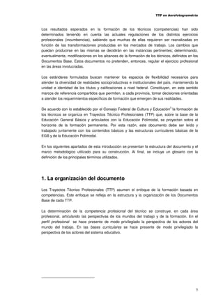 TTP en Aerofotogrametría

Los resultados esperados en la formación de los técnicos (competencias) han sido
determinados teniendo en cuenta las actuales regulaciones de los distintos ejercicios
profesionales (incumbencias), sabiendo que muchas de ellas requieren ser reanalizadas en
función de las transformaciones producidas en los mercados de trabajo. Los cambios que
puedan producirse en las mismas se decidirán en las instancias pertinentes; determinando,
eventualmente, modificaciones en los alcances de la formación de los técnicos, definidos en los
Documentos Base. Estos documentos no pretenden, entonces, regular el ejercicio profesional
en las áreas involucradas.
Los estándares formulados buscan mantener los espacios de flexibilidad necesarios para
atender la diversidad de realidades socioproductivas e institucionales del país, manteniendo la
unidad e identidad de los títulos y calificaciones a nivel federal. Constituyen, en este sentido
marcos de referencia compartidos que permiten, a cada provincia, tomar decisiones orientadas
a atender los requerimientos específicos de formación que emergen de sus realidades.
3

De acuerdo con lo establecido por el Consejo Federal de Cultura y Educación la formación de
los técnicos se organiza en Trayectos Técnico Profesionales (TTP) que, sobre la base de la
Educación General Básica y articulados con la Educación Polimodal, se proyectan sobre el
horizonte de la formación permanente. Por esta razón, este documento debe ser leído y
trabajado juntamente con los contenidos básicos y las estructuras curriculares básicas de la
EGB y de la Educación Polimodal.
En los siguientes apartados de esta introducción se presentan la estructura del documento y el
marco metodológico utilizado para su construcción. Al final, se incluye un glosario con la
definición de los principales términos utilizados.

1. La organización del documento
Los Trayectos Técnico Profesionales (TTP) asumen el enfoque de la formación basada en
competencias. Este enfoque se refleja en la estructura y la organización de los Documentos
Base de cada TTP.
La determinación de la competencia profesional del técnico se construye, en cada área
profesional, articulando las perspectivas de los mundos del trabajo y de la formación. En el
perfil profesional se hace presente de modo privilegiado la perspectiva de los actores del
mundo del trabajo. En las bases curriculares se hace presente de modo privilegiado la
perspectiva de los actores del sistema educativo.

5

 