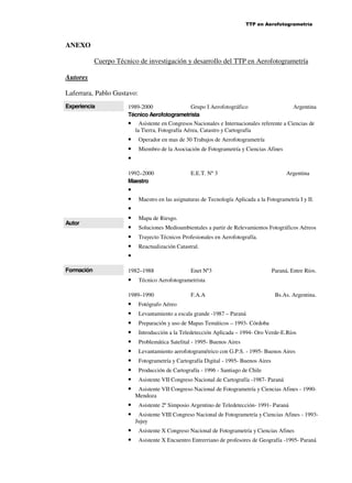 TTP en Aerofotogrametría

ANEXO
Cuerpo Técnico de investigación y desarrollo del TTP en Aerofotogrametría
Autores
Laferrara, Pablo Gustavo:
Experiencia

1989-2000
Grupo I Aerofotográfico
Técnico Aerofotogrametrista

•
•
•
•

Asistente en Congresos Nacionales e Internacionales referente a Ciencias de
la Tierra, Fotografía Aérea, Catastro y Cartografía
Operador en mas de 30 Trabajos de Aerofotogrametría
Miembro de la Asociación de Fotogrametría y Ciencias Afines

1992–2000
Maestro

Autor

Formación

•
•
•
•
•
•
•
•

•
•
•
•

Argentina

Mapa de Riesgo.
Soluciones Medioambientales a partir de Relevamientos Fotográficos Aéreos
Trayecto Técnicos Profesionales en Aerofotografía.
Reactualización Catastral.

Enet Nº3

Paraná, Entre Ríos.

Técnico Aerofotogrametrista

1989–1990

•
•
•
•
•
•
•
•
•
•

E.E.T. Nº 3

Maestro en las asignaturas de Tecnología Aplicada a la Fotogrametría I y II.

1982–1988

•

Argentina

F.A.A

Bs.As. Argentina.

Fotógrafo Aéreo
Levantamiento a escala grande -1987 – Paraná
Preparación y uso de Mapas Temáticos – 1993- Córdoba
Introducción a la Teledetección Aplicada – 1994- Oro Verde-E.Ríos
Problemática Satelital - 1995- Buenos Aires
Levantamiento aerofotogramétrico con G.P.S. - 1995- Buenos Aires
Fotogrametría y Cartografía Digital - 1995- Buenos Aires
Producción de Cartografía - 1996 - Santiago de Chile
Asistente VII Congreso Nacional de Cartografía -1987- Paraná
Asistente VII Congreso Nacional de Fotogrametría y Ciencias Afines - 1990Mendoza
Asistente 2º Simposio Argentino de Teledetección- 1991- Paraná
Asistente VIII Congreso Nacional de Fotogrametría y Ciencias Afines - 1993Jujuy
Asistente X Congreso Nacional de Fotogrametría y Ciencias Afines
Asistente X Encuentro Entrerriano de profesores de Geografía -1995- Paraná

 