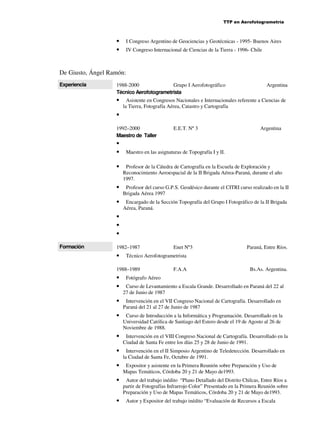 TTP en Aerofotogrametría

•
•

I Congreso Argentino de Geociencias y Geotécnicas - 1995- Buenos Aires
IV Congreso Internacional de Ciencias de la Tierra - 1996- Chile

De Giusto, Ángel Ramón:
Experiencia

1988-2000
Grupo I Aerofotográfico
Técnico Aerofotogrametrista

•

Argentina

Asistente en Congresos Nacionales e Internacionales referente a Ciencias de
la Tierra, Fotografía Aérea, Catastro y Cartografía

•
1992–2000
Maestro de Taller

•
•

E.E.T. Nº 3

Argentina

Maestro en las asignaturas de Topografía I y II.

•

Profesor de la Cátedra de Cartografía en la Escuela de Exploración y
Reconocimiento Aeroespacial de la II Brigada Aérea-Paraná, durante el año
1997.

•

Profesor del curso G.P.S. Geodésico durante el CITRI curso realizado en la II
Brigada Aérea 1997

•

Encargado de la Sección Topografía del Grupo I Fotográfico de la II Brigada
Aérea, Paraná.

•
•
•
Formación

1982–1987

•

Paraná, Entre Ríos.

Técnico Aerofotogrametrista

1988–1989

•
•

Enet Nº3

F.A.A

Bs.As. Argentina.

Fotógrafo Aéreo
Curso de Levantamiento a Escala Grande. Desarrollado en Paraná del 22 al
27 de Junio de 1987

•

Intervención en el VII Congreso Nacional de Cartografía. Desarrollado en
Paraná del 21 al 27 de Junio de 1987

•

Curso de Introducción a la Informática y Programación. Desarrollado en la
Universidad Católica de Santiago del Estero desde el 19 de Agosto al 26 de
Noviembre de 1988.

•

Intervención en el VIII Congreso Nacional de Cartografía. Desarrollado en la
Ciudad de Santa Fe entre los días 25 y 28 de Junio de 1991.

•

Intervención en el II Simposio Argentino de Teledetección. Desarrollado en
la Ciudad de Santa Fe, Octubre de 1991.

•

Expositor y asistente en la Primera Reunión sobre Preparación y Uso de
Mapas Temáticos, Córdoba 20 y 21 de Mayo de1993.

•

Autor del trabajo inédito “Plano Detallado del Distrito Chilcas, Entre Ríos a
partir de Fotografías Infrarrojo Color” Presentado en la Primera Reunión sobre
Preparación y Uso de Mapas Temáticos, Córdoba 20 y 21 de Mayo de1993.

•

Autor y Expositor del trabajo inédito “Evaluación de Recursos a Escala

 