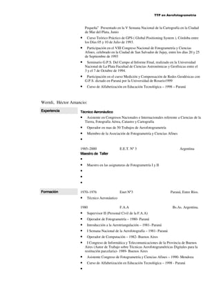 TTP en Aerofotogrametría

Pequeña” Presentado en la V Semana Nacional de la Cartografía en la Ciudad
de Mar del Plata, Junio

•

Curso Teórico Práctico de GPS ( Global Positioning System ), Córdoba entre
los Días 05 y 10 de Julio de 1993.

•

Participación en el VIII Congreso Nacional de Fotogrametría y Ciencias
Afines, celebrado en la Ciudad de San Salvador de Jujuy, entre los días 20 y 25
de Septiembre de 1993

•

Seminario G.P.S. Del Campo al Informe Final, realizado en la Universidad
Nacional de La Plata Facultad de Ciencias Astronómicas y Geofísicas entre el
3 y el 7 de Octubre de 1994.

•

Participación en el curso Medición y Compensación de Redes Geodésicas con
G.P.S. dictado en Paraná por la Universidad de Rosario1999

•

Curso de Alfabetización en Educación Tecnológica – 1998 – Paraná

Wernli, Héctor Amancio:
Experiencia

Técnico Aeronáutico

•
•
•
•

Asistente en Congresos Nacionales e Internacionales referente a Ciencias de la
Tierra, Fotografía Aérea, Catastro y Cartografía
Operador en mas de 50 Trabajos de Aerofotogrametría
Miembro de la Asociación de Fotogrametría y Ciencias Afines

1985–2000
Maestro de Taller

•
•
•
•
•
Formación

•
•
•

Enet Nº3

Paraná, Entre Ríos.

Técnico Aeronáutico

1980

•
•
•
•
•
•

Argentina

Maestro en las asignaturas de Fotogrametría I y II

1970–1976

•

E.E.T. Nº 3

F.A.A

Bs.As. Argentina.

Supervisor II (Personal Civil de la F.A.A)
Operador de Fotogrametría – 1980- Paraná
Introducción a la Aerotriangulación – 1981- Paraná
I Semana Nacional de la Aerofotografía – 1981- Paraná
Operador de Computación – 1982- Buenos Aires
I Congreso de Informática y Telecomunicaciones de la Provincia de Buenos
Aires (Autor de Trabajo sobre Técnicas Aerofotogramétricas Digitales para la
restitución parcelaria)- 1989- Buenos Aires
Asistente Congreso de Fotogrametría y Ciencias Afines – 1990- Mendoza
Curso de Alfabetización en Educación Tecnológica – 1998 - Paraná

 