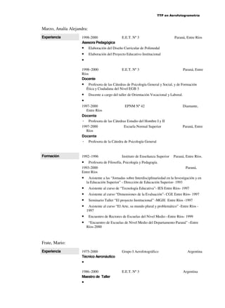 TTP en Aerofotogrametría

Marzo, Analía Alejandra:
Experiencia

1998-2000
Asesora Pedagógica

•
•
•

•
•

Elaboración del Proyecto Educativo Institucional

E.E.T. Nº 3

Paraná, Entre

Profesora de las Cátedras de Psicología General y Social, y de Formación
Ética y Ciudadana del Nivel EGB 3
Docente a cargo del taller de Orientación Vocacional y Laboral.

1997-2000
EPNM Nº 42
Entre Ríos
Docente
Profesora de las Cátedras Estudio del Hombre I y II
1997-2000
Escuela Normal Superior
Ríos
Docente
Profesora de la Cátedra de Psicología General

Formación

Paraná, Entre Ríos

Elaboración del Diseño Curricular de Polimodal

1998–2000
Ríos
Docente

•

E.E.T. Nº 3

1992–1996

Instituto de Enseñanza Superior

Profesora de Filosofía, Psicología y Pedagogía.
1993-2000
Entre Ríos

Diamante,

Paraná, Entre

Paraná, Entre Ríos.

•

•
•
•
•
•
•
•

Paraná,

Asistente a las “Jornadas sobre Interdisciplinariedad en la Investigación y en
la Educación Superior” - Dirección de Educación Superior- 1993
Asistente al curso de “Tecnología Educativa”- IES Entre Ríos- 1997
Asistente al curso “Dimensiones de la Evaluación”- CGE Entre Ríos- 1997
Seminario Taller “El proyecto Institucional” -MGJE Entre Ríos -1997
Asistente al curso “El Arte, su mundo plural y problemático” -Entre Ríos 1997
Encuentro de Rectores de Escuelas del Nivel Medio –Entre Ríos- 1999
“Encuentro de Escuelas de Nivel Medio del Departamento Paraná” –Entre
Ríos-2000

Frate, Mario:
Experiencia

1975-2000
Técnico Aeronáutico

Grupo I Aerofotográfico

Argentina

•
1986–2000
Maestro de Taller

•

E.E.T. Nº 3

Argentina

 