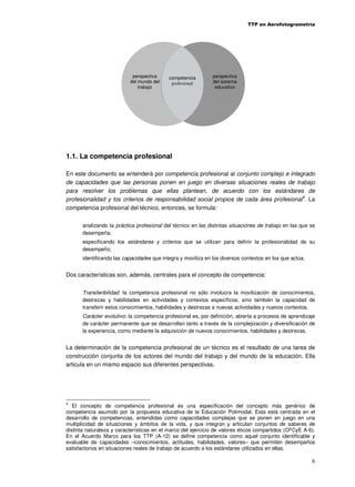 TTP en Aerofotogrametría

perspectiva
del mundo del
trabajo

competencia
profesional

perspectiva
del sistema
educativo

1.1. La competencia profesional
En este documento se entenderá por competencia profesional al conjunto complejo e integrado
de capacidades que las personas ponen en juego en diversas situaciones reales de trabajo
para resolver los problemas que ellas plantean, de acuerdo con los estándares de
profesionalidad y los criterios de responsabilidad social propios de cada área profesional4. La
competencia profesional del técnico, entonces, se formula:
analizando la práctica profesional del técnico en las distintas situaciones de trabajo en las que se
desempeña;
especificando los estándares y criterios que se utilizan para definir la profesionalidad de su
desempeño;
identificando las capacidades que integra y moviliza en los diversos contextos en los que actúa.

Dos características son, además, centrales para el concepto de competencia:
Transferibilidad: la competencia profesional no sólo involucra la movilización de conocimientos,
destrezas y habilidades en actividades y contextos específicos, sino también la capacidad de
transferir estos conocimientos, habilidades y destrezas a nuevas actividades y nuevos contextos.
Carácter evolutivo: la competencia profesional es, por definición, abierta a procesos de aprendizaje
de carácter permanente que se desarrollan tanto a través de la complejización y diversificación de
la experiencia, como mediante la adquisición de nuevos conocimientos, habilidades y destrezas.

La determinación de la competencia profesional de un técnico es el resultado de una tarea de
construcción conjunta de los actores del mundo del trabajo y del mundo de la educación. Ella
articula en un mismo espacio sus diferentes perspectivas.

4

El concepto de competencia profesional es una especificación del concepto más genérico de
competencia asumido por la propuesta educativa de la Educación Polimodal. Esta está centrada en el
desarrollo de competencias, entendidas como capacidades complejas que se ponen en juego en una
multiplicidad de situaciones y ámbitos de la vida, y que integran y articulan conjuntos de saberes de
distinta naturaleza y características en el marco del ejercicio de valores éticos compartidos (CFCyE A-6).
En el Acuerdo Marco para los TTP (A-12) se define competencia como aquel conjunto identificable y
evaluable de capacidades –conocimientos, actitudes, habilidades, valores– que permiten desempeños
satisfactorios en situaciones reales de trabajo de acuerdo a los estándares utilizados en ellas.

6

 